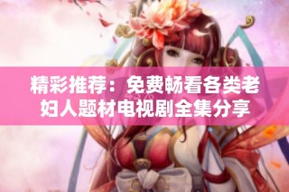 精彩推荐：免费畅看各类老妇人题材电视剧全集分享