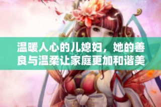 温暖人心的儿媳妇，她的善良与温柔让家庭更加和谐美满