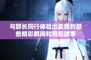 与部长同行体验出差旅的那些精彩瞬间和背后故事