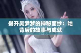 揭开吴梦梦的神秘面纱：她背后的故事与成就
