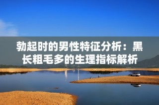 勃起时的男性特征分析：黑长粗毛多的生理指标解析