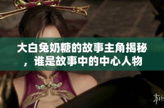 大白兔奶糖的故事主角揭秘，谁是故事中的中心人物