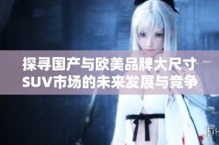 探寻国产与欧美品牌大尺寸SUV市场的未来发展与竞争态势
