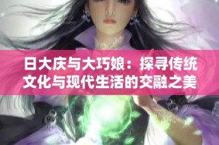 日大庆与大巧娘：探寻传统文化与现代生活的交融之美