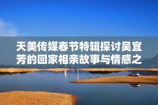 天美传媒春节特辑探讨吴宜芳的回家相亲故事与情感之旅