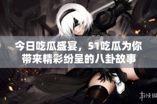 今日吃瓜盛宴，51吃瓜为你带来精彩纷呈的八卦故事