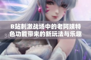 B站刺激战场中的老阿姨特色功能带来的新玩法与乐趣解析