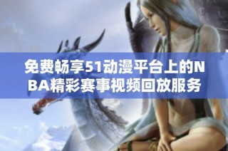 免费畅享51动漫平台上的NBA精彩赛事视频回放服务