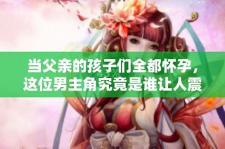 当父亲的孩子们全都怀孕，这位男主角究竟是谁让人震惊的秘密