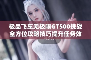 极品飞车无极限GT500挑战全方位攻略技巧提升任务效率详尽解析