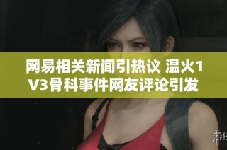 网易相关新闻引热议 温火1V3骨科事件网友评论引发关注与讨论