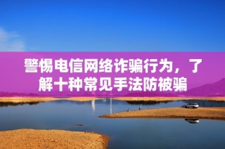 警惕电信网络诈骗行为，了解十种常见手法防被骗