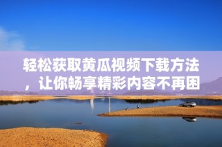 轻松获取黄瓜视频下载方法，让你畅享精彩内容不再困难