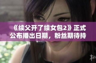 《续父开了续女包2》正式公布播出日期，粉丝期待持续升温