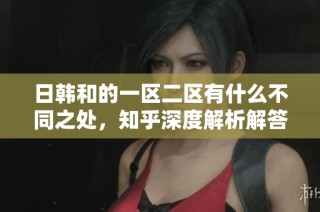 日韩和的一区二区有什么不同之处，知乎深度解析解答