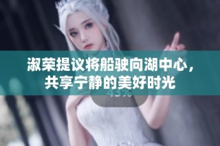淑荣提议将船驶向湖中心，共享宁静的美好时光
