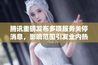 腾讯重磅发布多项服务关停消息，影响范围引发业内热议