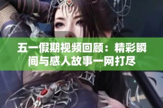 五一假期视频回顾：精彩瞬间与感人故事一网打尽