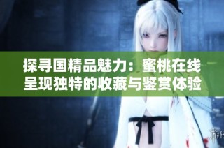 探寻国精品魅力：蜜桃在线呈现独特的收藏与鉴赏体验
