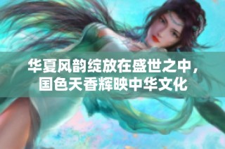 华夏风韵绽放在盛世之中，国色天香辉映中华文化