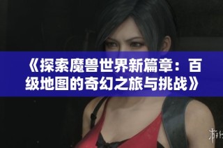《探索魔兽世界新篇章：百级地图的奇幻之旅与挑战》