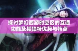 探讨梦幻西游时空区的互通功能及其独特优势与特点