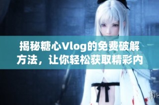 揭秘糖心Vlog的免费破解方法，让你轻松获取精彩内容