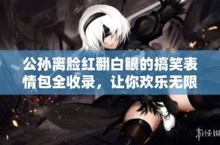 公孙离脸红翻白眼的搞笑表情包全收录，让你欢乐无限