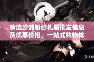 精选沙滩婚纱礼服批发信息及优惠价格，一站式购物体验