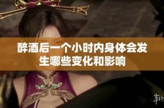 醉酒后一个小时内身体会发生哪些变化和影响
