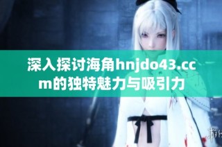 深入探讨海角hnjdo43.ccm的独特魅力与吸引力
