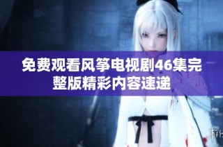 免费观看风筝电视剧46集完整版精彩内容速递