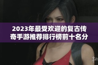 2023年最受欢迎的复古传奇手游推荐排行榜前十名分析