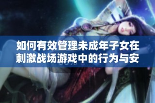 如何有效管理未成年子女在刺激战场游戏中的行为与安全保护措施
