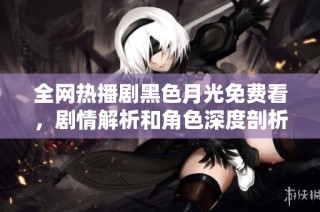 全网热播剧黑色月光免费看，剧情解析和角色深度剖析