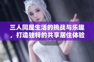 三人同屋生活的挑战与乐趣，打造独特的共享居住体验