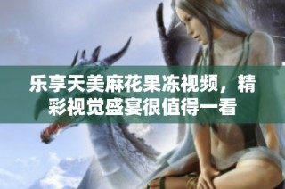 乐享天美麻花果冻视频，精彩视觉盛宴很值得一看