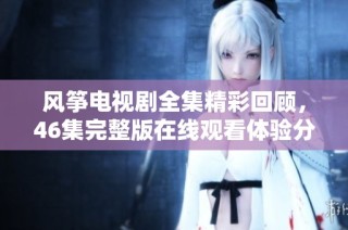 风筝电视剧全集精彩回顾，46集完整版在线观看体验分享与观后感