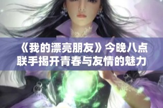 《我的漂亮朋友》今晚八点联手揭开青春与友情的魅力面纱