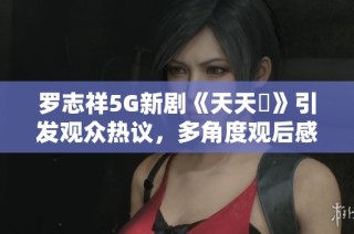 罗志祥5G新剧《天天奭》引发观众热议，多角度观后感分享