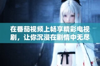 在番茄视频上畅享精彩电视剧，让你沉浸在剧情中无尽回味