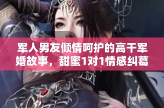 军人男友倾情呵护的高干军婚故事，甜蜜1对1情感纠葛