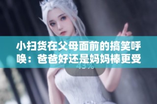 小扫货在父母面前的搞笑呼唤：爸爸好还是妈妈棒更受欢迎