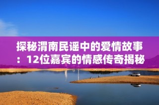 探秘渭南民谣中的爱情故事：12位嘉宾的情感传奇揭秘