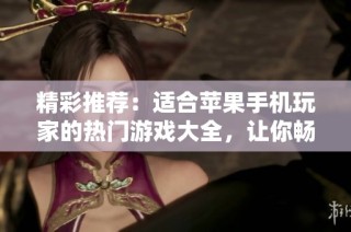 精彩推荐：适合苹果手机玩家的热门游戏大全，让你畅享无限乐趣！