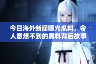今日海外新闻曝光瓜料，令人意想不到的黑料背后故事