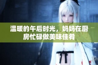 温暖的午后时光，妈妈在厨房忙碌做美味佳肴