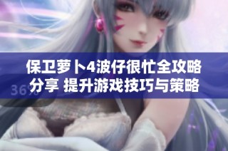 保卫萝卜4波仔很忙全攻略分享 提升游戏技巧与策略的最佳指南