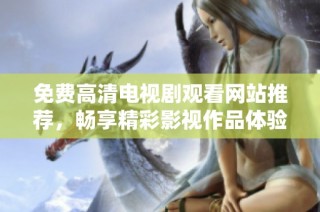 免费高清电视剧观看网站推荐，畅享精彩影视作品体验与选择
