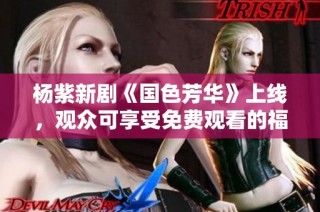 杨紫新剧《国色芳华》上线，观众可享受免费观看的福利！